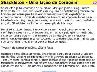 Shackleton já foi chamado de "o maior líder que jamais surgiu nesta terra de Deus". Este livro revela com riqueza de detalhes a grandeza do homem que conseguiu transformar sua malsucedida expedição à Antártida numa história de resistência heróica. Ao conduzir todos os seus tripulantes em segurança para casa, depois de quase dois anos isolados no gelo, Shackleton se tornou um exemplo de liderança.De 1914 a 1916, Ernest Shackleton e sua tripulação sobreviveram ao naufrágio de seu navio, o Endurance, esmagado pelo gelo da Antártida, distantes quase dois mil quilômetros da civilização, sem meios de comunicação ou esperança de socorro. As temperaturas eram tão baixas que os homens chegavam a ouvir a água congelar. Tiveram de comer pingüins, cães e focas.Quando a situação se agravou, Shackleton partiu para buscar ajuda em sua heróica viagem de oitocentas milhas através do gelado Atlântico Sul - em um mero barco a remo. O mais incrível é que todos os membros da tripulação sobreviveram, não só em boas condições físicas como em bom estado emocional. Tudo graças à capacidade de liderança de Shackleton. Shackleton - Uma Lição de Coragem