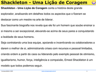 Shackleton - Uma Lição de CoragemShackleton - Uma Lição de Coragem conta a história deste grande explorador, analisando em detalhes todos os aspectos que o fizeram se destacar como um mestre na arte de liderar. Sua fascinante biografia nos revela que ele foi um homem que soube ensinar a si mesmo a ser excepcional, elevando-se acima de seus pares e conquistando a lealdade de seus homens. Seja contratando uma boa equipe, apoiando e incentivando os colaboradores a darem o melhor de si, administrando crises com recursos e pessoal limitados, criando ordem a partir do caos ou liderando pelo exemplo pessoal de otimismo, igualitarismo, humor, força, inteligência e compaixão, Ernest Shackleton é um modelo que todos podemos seguir.
