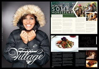 POINTING OUT
S O M EH O R S E P L A Y
Point-to-Point experts consider pointing’s strong hunting
connection vital to what sets it apart from other kinds of horse
racing. The immediacy and uncertainty of hunting makes both
horses and riders better at making crucial split-second
judgements as they gallop the cross country course flat out,
horses and riders better at making crucial split-second
judgements as they gallop the cross country course flat out,
with the whiff of victory in their nostrils.
So far, the Point-to-Point industry seems to have survived the
2005 Hunting Ban well, although fans of the sport feared for its
continuation in the run up to the Hunting Act. Pointing
certainly seems to be thriving this year, with 116 courses
throughout the UK in use in the 2012/2013 season.
Meetings are scheduled everywhere from Trebudannon in
Cornwall to Fife in Scotland. Another point in its favour;
Point-to-Point meetings bring racing to areas of the country
that normally wouldn’t host live racing.
The pointing field has also long been considered the breeding
ground of tomorrow’s racing professionals. Richard Johnson,
the most successful English jockey in national hunt racing and a
world-class Jumps jockeys, found his feet in Point-to-Point. It’s
where Richard Dunwoody, the most successful National Hunt
jockey of all time, rode his first winner in 1983. Rising star Sam
Twiston-Davies also first demonstrated his exceptional racing
talents on the pointing field.
Littlewindsor in West Dorset will host two Point-to-Point
meetings this Spring. The Seavington Hunt club’s meeting
takes place on Sunday 21 April. As previously mentioned, the
Cattistock Point-to-Point meeting will be held on Monday 6
May, this year’s early May Bank Holiday. Come and experience
a heated Point-to-Point for yourself.
For best views at the Littlewindsor course, get a place on the
inside of the course near the finish, or on the natural bank
overlooking the course. There is no specific dress code,
although warm, practical clothing and wellies are a good idea
if the weather isn’t good. Don’t forget your binoculars!
Find out more about Point-to-Point visit :
www.pointtopoint.co.uk
Here’s an idea for your early May Bank Holiday.
It’ll set your pulse racing, you can place a cheeky
tax-free bet... and it’s child and pet friendly. It’s
called a Point-to-Point meeting and there are
two coming to Littlewindsor, West Dorset very
soon.
So what is Point-to-Point? It’s short: grass roots racing at its
very best. Talented riders race their thoroughbred hunting
horses hell-for-leather over a three-mile cross country course,
clearing a series of fences and hurtling to the finish line.
Point-to-Point, or pointing, is one of the most proficient
amateur sports in the country. It offers the chance to see raw
racing talent up close, despite depending on the support of
over one hundred committed volunteers to run and offering
comparably modest prize money. Not to mention the threat
posed to the sport by the 2005 Hunting Ban.
This early May Bank Holiday (Monday 6 May), you can
experience pointing firsthand at the Cattistock Hunt Point-to-
Point meeting in picturesque Littlewindsor, near Beaminster in
West Dorset. It’s the perfect opportunity to soak up the
buzzing race day atmosphere against a backdrop of idyllic
Dorset countryside.
To add even greater intensity to the pointing experience, you
can place a wee bet on your favourite at the betting ring –
tax-free. Racecards are available on the day. Plus, downtime
between races can be spent browsing an array of trinkets at
the trade stalls or enjoying a good old fashioned picnic.
Point-to-Point is part of English amateur sporting heritage,
dating back to nineteenth century England. Back in the 1830s,
riders raced their hunters from one church steeple to the next
(from point to point), scrambling over any obstacles they found
in their path.
These races evolved into more formal Point-to-Point meet-
ings and were the means by which hunting horses could race
competitively on Steeplechase-style racecourses. The open
countryside may have been exchanged for a cross country
course, naturally-occurring obstacles for four-foot three-inch
birch fences, but the breathless exhilaration is the same.
Overseen by the British Horse Racing Authority, Point-to-Point
has its own rules and only thoroughbred hunting horses need
apply. A minimum of four days’ hunting in the season and a cer-
tificate from a Master of Foxhounds to prove it is compulsory.
Riders must also prove their hunting mettle with a certificate
from the Hunt Secretary.
“The pointing field has also long been
considered the breeding ground of
tomorrow’s racing professionals...”
THECALLOFTHEWILD
THECALLOFTHEWILD
VILLAGE 31
PHOTOGRAPHY: DANIEL COOK, CEO OF ECLIPSE EQUINE ADVISORYPHOTOGRAPHY: WWW.VISIT-DORSET.COM
DAYS
ROSES&WINE OF
particular triumph, the mainstay a la carte and Table D’Hote
menus are both mouth-wateringly delicious and varied.
A firm favourite that many friends have enjoyed on numerous
occasions (and often fought over when stocks were low!) is the
Kimmeridge Lobster, whether for starter or main course, if it
is available, you should try it. Caught just 15 minutes down the
road it has a robust flavour and well-rounded texture, slightly
chewy but not watery like many other establishments, with the
most gorgeous freshly-made sauce.
Other well-appreciated starter courses include the homemade
soups, sipped and swallowed with satisfactory approval. Any of
the Blue Vinny inspired starters are an opportunity to try this
lovely local cheese in inventive ways from remarkable
time-served chef know-how.
Elegantly presented main course cuisine, the Loin of Piddle
Valley Lamb I have on good authority is not only fresh and
succulent but probably the best prepared in the County, with
complementary vegetables, divine sauces and relishes fitting to
the dish.
Almost artworks on a plate, the fish selection is always per-
fectly cooked and dressed to impress! The fillet of Halibut is a
blend of a melt-in-the-mouth delicate fish with a Thai lemon-
grass twist and tang.
For a quintessentially English dining experience
The Priory in Wareham is a truly perfect
example; providing an ambiance where peace
and tranquillity prevail.
If your idea of a pleasurable meal is not just about the finest
quality seasonal food and wine, but also superb service that
allows you time to think, trial, savour, converse and relax at
your leisure with a ‘nothing’s impossible’ attitude, then The
Priory will appeal.
Set in the attractive village of Wareham, The Priory sits
comfortably on the banks of the River Frome, enjoying
picture-postcard countryside views beyond. The five hundred
year old building boasts nearly four acres of delightfully
manicured gardens, ideal ‘to take a turn’ around after lunch
in true Jane Austin style.
Pre-dinner drinks is taken in exclusive private lounges for larger
parties, and the Drawing Rooms for smaller groups, fixing the
mood for the day ,settling nicely into a easy-going experience
without fuss but with maximum attention.
The menus on offer at The Priory are ever changing,
depending on seasonal and local specialities, and always
first-rate. While they have some fantastic special offers
throughout the year with the Christmas menu being a
Wines, well the party I have dined with on many occasions
have never gotten passed the Mudhouse, a crisp, citrus-infused
New Zealand Sauvignon Blanc 2009/2010 at a reasonable
£27.50 per bottle. For the less high fashion among new world
wines, the San Digna Gewurztraminer 2009 from Chile is well
worth a gamble at £23.50 per bottle. As with any top
restaurant there is a fabulous array of French wines; the Fleurie
2010 (Andre Cologne) or any of the delightful Pomerol wines
on offer, are uniquely special and delicious with any of the main
courses whether a rich meat or more subtle fish dish. Their
house wines though do offer great value for money and an
excellent taste option.
If you fancy the chance to try new and unusual local cheeses
without too much limitation, one of the friendly waiters or
waitresses will cater to your taste buds. Taking you culturally
around the cheeseboard selection with unrivalled knowledge
of each cheese and what best to drink and accompany with
it. The attention to gastronomy detail is superfluous. If the
weather is fine, there is nothing more pleasant than to have
cheese on the lawn, basking in the sun with country air on a
deckchair, or double deckchair for those more romantic.
If the sun gets in your eyes, or when you finally awake, the
floral-draped patio will protect your petit fours and after
dinner drinks from over exhaustion providing a welcome
pep-me-up to bring you back to your dining party for further
chat and frivolity.
PRIORY EXPERIENCE
VILLAGE 7574 VILLAGE
DAYSOFWINEANDROSES
DAYSOFWINEANDROSES
Verdict
 