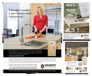 C
M
Y
CM
MY
CY
CMY
K
Fitter-leaflet-side1.pdf 1 09/03/2012 10:18:58
Why tear out your old kitchen when simply replacing your kitchen doors can
save up to 40% on the cost of a brand new kitchen with the same beautiful
finish? Coupled with our unique worktops which fit over the top of your
existing worktop, Granite Transformations can transform your tired kitchen
in just a few days.
Choose from over 30 colours in over 20 different styles,
with hundreds of combinations available. Let us show
you how we can transform your kitchen. Call now for
your free no obligation hom e consultation
0800 000 000
Door style: Newport
Colour: Vanilla
Made to measure kitchen
door replacement
Showrooms open: Mon-Fri 9.00-4.30pm Sat 9.00-4.00pm
Unit 5, Anywhere Trade Park, Anywhere Road, Anyplace,
Anywhereshire. AN2 3QF
www.granitetransformations.co.uk/anywhere
Great choice . Excellent service . Competitively priced.
Transform your kitchen in one day
Quality service
you can trust!
At Granite Transformations we offer a complete package for updating your work surface and appliances. Fitting a new
worktop is fast and effective with each top custom made to fit your exact requirements. There is no need to remove
old surfaces, we fit directly over your existing surface. We guarantee complete peace of mind from start to finish. Let
us show you how we can transform your kitchen with our simply superior surfaces.
Granite Transformations manufacture and install Granite, Stone, Quartz and Glass worktops
NEW Replacem ent Door Service now available
Book a FREE home consultation with our interior designer and we’ll show
you how easy it is to transform your kitchen.
C
M
Y
CM
MY
CY
CMY
K
GT-Full-page-Lloyds(feb2011)RIGHT.pdf 1 18/01/2011 15:38:48
 
