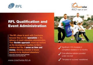 RFL Qualification and
Event Administration

‘The RFL chose to work with Coachwise
because they are the specialists in the
delivery of coach education administration.
Their flexible approach meant we worked
on the development together, to find a
solution that fits. It saves us time and
money, allowing valuable in-house
                                               Significant 15% increase inmonths
                                                completion statistics in 12
resource to be deployed elsewhere.’
Fiona Allen, Business Support Manager,
Performance and Coaching, RFL
                                               Cost-effective solution provided
                                                under one roof

www.coachwise.ltd.uk                           ‘Template for success’ established
 