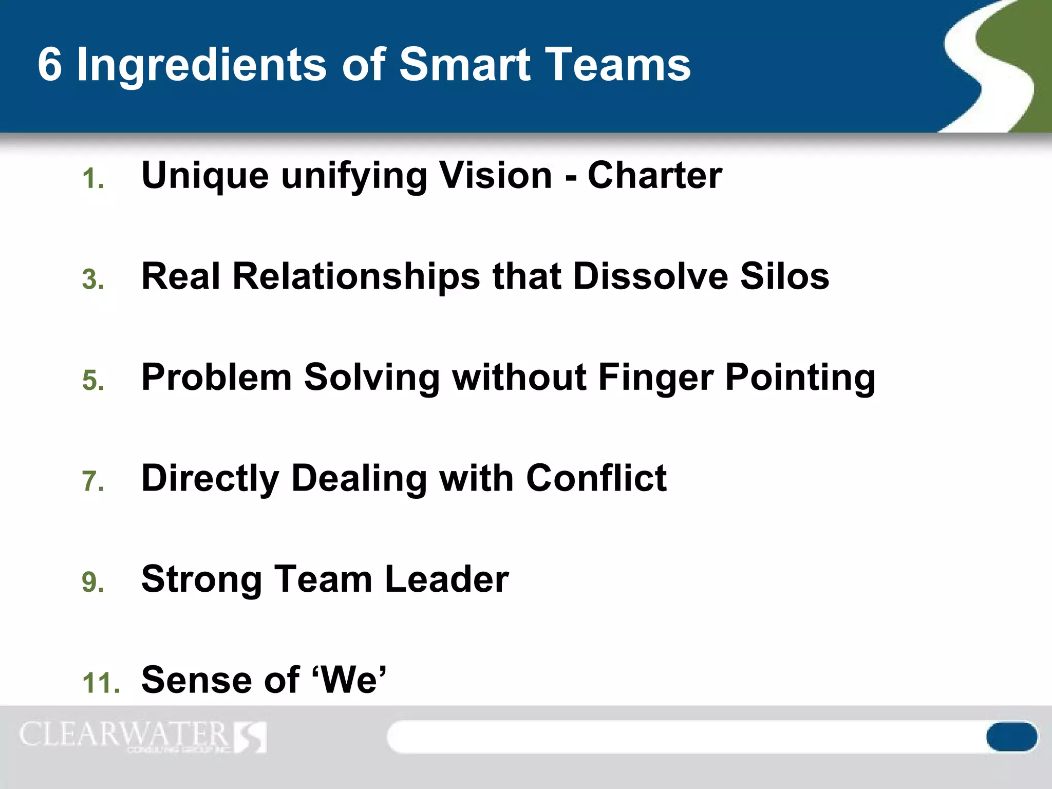6 Ingredients of Smart Teams

 1.    Unique unifying Vision - Charter

 3.    Real Relationships that Dissolve Silos

 5.    Problem Solving without Finger Pointing

 7.    Directly Dealing with Conflict

 9.    Strong Team Leader

 11.   Sense of ‘We’
 