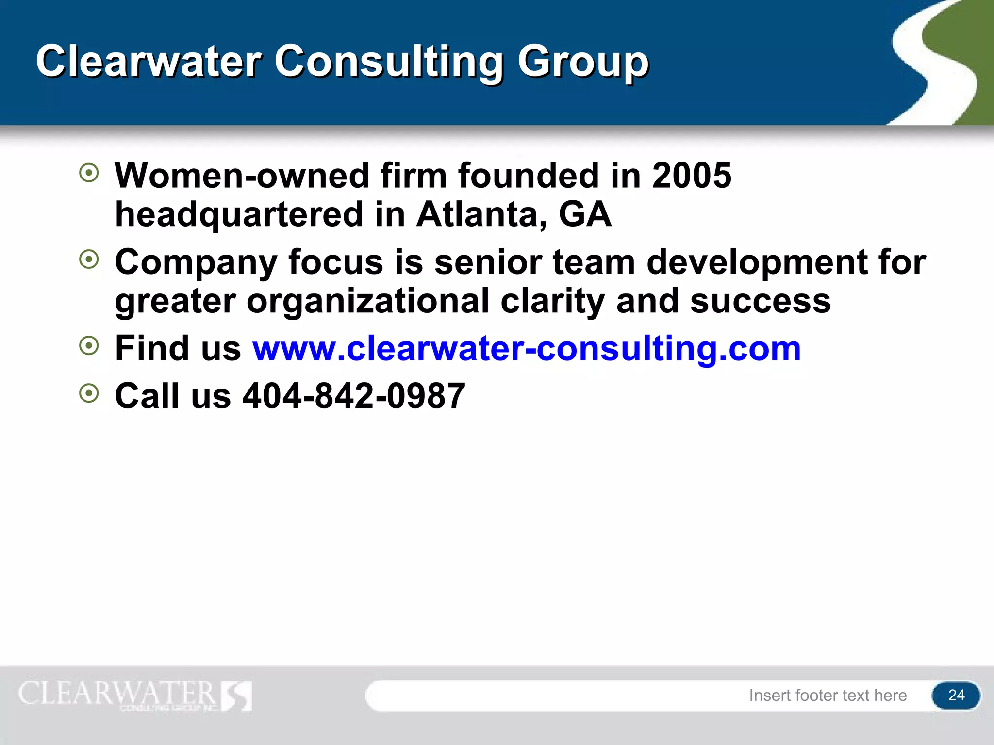 Clearwater Consulting Group

    Women-owned firm founded in 2005
     headquartered in Atlanta, GA
    Company focus is senior team development for
     greater organizational clarity and success
    Find us www.clearwater-consulting.com
    Call us 404-842-0987




                                       Insert footer text here   24
 