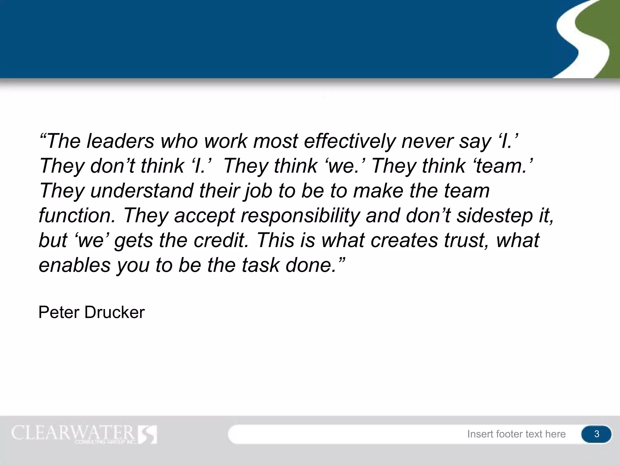 “The leaders who work most effectively never say ‘I.’
They don’t think ‘I.’ They think ‘we.’ They think ‘team.’
They understand their job to be to make the team
function. They accept responsibility and don’t sidestep it,
but ‘we’ gets the credit. This is what creates trust, what
enables you to be the task done.”

Peter Drucker




                                                 Insert footer text here   3
 
