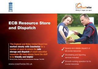 ECB Resource Store
and Dispatch


‘The England and Wales Cricket Board has
worked closely with Coachwise for a
number of years to ensure the safe                             Speedy and reliable dispatch of
                                                                all course resources
storage and dispatch of coach education
resources. We have always found the staff
to be friendly and helpful.’                                   Stocktaking and reporting
                                                                services included
Winnie Crooks, Business and Administration Manager, The ECB



www.coachwise.ltd.uk
                                                               Smooth-running operation for its
                                                                course resources
 