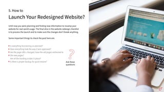 Launch Your Redesigned Website?
5. How to
Until now you were planning and finding new information to revamp your
website for real-world usage. The final slice in the website redesign checklist
is to process the launch and to make sure the changes donʼt break anything.
Some important things to check the post here are:
Ask these
questions
?
Is everything functioning as planned?
Does everything look the way it was approved?
Are the page URLs changed, have the old pages redirected to
the new pages?
Are all the tracking scripts in place?
Is there a proper backup for quick restore?
 