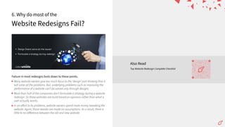 Website Redesigns Fail?
6. Why do most of the
Failure in most redesigns boils down to these points.
Many website owners give too much focus to the ʻdesignʼ part thinking that it
will solve all the problems. But, underlying problems such as improving the
performance of a website canʼt be solved only through designs.
More than half of the companies donʼt formulate a strategy during a website
redesign. So these websites are build based on opinions rather than what a
user actually wants.
In an eﬀort to fix problems, website owners spend more money tweaking the
website. Again, those tweaks are made on assumptions. As a result, there is
little to no diﬀerence between the old and new website.
Also Read
Top Website Redesign Complete Checklist
 