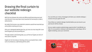 Drawing the final curtain to
our website redesign
checklist
With the lines between the online and oﬀline world becoming more and
more blurred, it has never been more important for businesses to make a
web presence.
No matter the business, your potential customers would have searched you
online before reaching out to you.
Once your redesigned website goes live, you have one more step le - to see
how the goals you set are working out.
Through analytics and tracking data, you can find out if goals are met or if
more work is required.
If goals are not met, keep on iterating until you accomplish them. Under
such circumstances, a split testing will be useful.
You can drink your victory champagne and deem your website redesign a
success once your goals are met!
If you follow our website redesign checklist before your pre-launch, your
post-launch will be a breeze.
Are you ready to explore website design opportunities? ColorWhistle can
help. For any questions relating to web development, web design, SEO or
digital marketing, Leave your comments
Scan here hi@colorwhistle.com
SENDDIRECTMAIL
SENDDIRECTMAIL
hi@colorwhistle.com
AUTHOR
ANJANA
ContentWriter,ColorWhistle
 