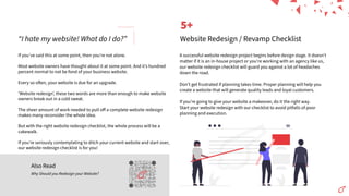 “I hate my website! What do I do?”
Also Read
Why Should you Redesign your Website?
If youʼve said this at some point, then youʼre not alone.
Most website owners have thought about it at some point. And itʼs hundred
percent normal to not be fond of your business website.
Every so o en, your website is due for an upgrade.
ʻWebsite redesignʼ, these two words are more than enough to make website
owners break out in a cold sweat.
The sheer amount of work needed to pull oﬀ a complete website redesign
makes many reconsider the whole idea.
But with the right website redesign checklist, the whole process will be a
cakewalk.
If youʼre seriously contemplating to ditch your current website and start over,
our website redesign checklist is for you!
A successful website redesign project begins before design stage. It doesnʼt
matter if it is an in-house project or youʼre working with an agency like us,
our website redesign checklist will guard you against a lot of headaches
down the road.
Donʼt get frustrated if planning takes time. Proper planning will help you
create a website that will generate quality leads and loyal customers.
If youʼre going to give your website a makeover, do it the right way.
Start your website redesign with our checklist to avoid pitfalls of poor
planning and execution.
5+
Website Redesign / Revamp Checklist
5+
 