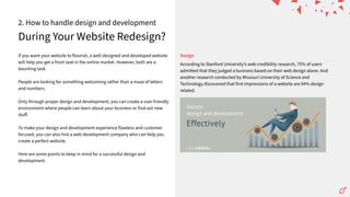 During Your Website Redesign?
2. How to handle design and development
If you want your website to flourish, a well-designed and developed website
will help you get a front seat in the online market. However, both are a
daunting task.
People are looking for something welcoming rather than a maze of letters
and numbers.
Only through proper design and development, you can create a user-friendly
environment where people can learn about your business or find out new
stuﬀ.
To make your design and development experience flawless and customer
focused, you can also hire a web development company who can help you
create a perfect website.
Here are some points to keep in mind for a successful design and
development.
According to Stanford Universityʼs web credibility research, 75% of users
admitted that they judged a business based on their web design alone. And
another research conducted by Missouri University of Science and
Technology discovered that first impressions of a website are 94% design
related.
Design
 