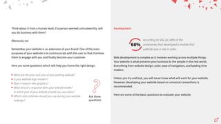 Think about it from a human level, if a person seemed untrustworthy, will
you do business with them?
Obviously no!
Remember your website is an extension of your brand. One of the main
purposes of your website is to communicate with the user so that it entices
them to engage with you and finally become your customer.
Here are some questions which will help you frame the right design.
Ask these
questions
?
What are the pros and cons of your existing website?
Is your website logo modern?
Does it require new graphics?
What kind of a response does your website evoke?
In which part of your website should you use colors?
Which color schemes should you use during your website
redesign?
Web development is complex as it involves working across multiple things.
Your website is what presents your business to the people in the real world.
Everything from website design, color, ease of navigation, and loading time
matters.
Unless you try and test, you will never know what will work for your website.
However, developing your website based on universal conventions is
recommended.
Here are some of the basic questions to evaluate your website.
Development
68%
According to SAG ipl, 68% of the
companies that developed a mobile-first
website saw a rise in sales.
 