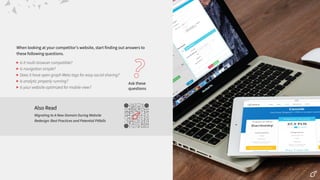 When looking at your competitorʼs website, start finding out answers to
these following questions.
Ask these
questions
?
Is it multi-browser compatible?
Is navigation simple?
Does it have open graph Meta tags for easy social sharing?
Is analytic properly running?
Is your website optimized for mobile view?
Also Read
Migrating to A New Domain During Website
Redesign: Best Practices and Potential Pitfalls
 
