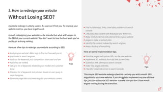 Without Losing SEO?
3. How to redesign your website
A website redesign is utterly useless if a user canʼt find you. To improve your
website metrics, you have to get found.
As such redesigning your website can be stressful but what will happen to
the SEO of your current website? You donʼt want to lose the hard work youʼve
put to get a strong ranking.
Here are a few tips to redesign your website according to SEO.
This simple SEO website redesign checklist can help you with smooth SEO
migration to your new website. If you struggle to implement any one of these
tips, you can outsource SEO services to make sure you donʼt lose search
engine ranking during the transition.
Tips
Tips
Analyze your websiteʼs Meta tags to find out how well youʼre
positioned in search engines.
Find out the keywords your competitors have used and see
how they are ranked.
Set-up a list of keywords related to your market and customer
base.
Create a list of keywords and phrases based on user query in
search engines.
Generate page titles and meta tags for your website content.
Find out sitemaps, links, crawl stats problems in search
console.
Check blocked content with Robots.txt and 404 errors.
Make a list of internal and external links in your website
pages to make a redirect plan.
Identify the content indexed by search engines.
Keep a backup of everything.
Prioritize pages and update URLs on the new website.
Implement 301 redirects from old links to new links.
Submit an XML sitemap to search console.
Index new pages and links.
Check for crawl rate errors in search console.
Here are some implementation tips.
 