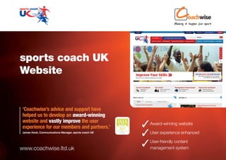 sports coach UK
Website


‘Coachwise’s advice and support have
helped us to develop an award-winning
website and vastly improve the user
experience for our members and partners.’              Award-winning website
James Hook, Communications Manager, sports coach UK
                                                       User experience enhanced
www.coachwise.ltd.uk
                                                       management system
                                                        User-friendly content
 