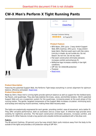 Download this document if link is not clickable


CW-X Men's Perform X Tight Running Pants
                                                               List Price :   $65.00

                                                                   Price :
                                                                              Check Price



                                                              Average Customer Rating

                                                                               4.7 out of 5



                                                          Product Feature
                                                          q   80% Nylon, 20% Lycra - 2-way stretch Support
                                                              Web; 80% Coolmax, 20% Lycra - 4-way stretch
                                                              body fabric; Machine wash warm with like colors.
                                                              Line dry in shade, do not tumble dry. Do not
                                                              bleach. Do not iron. Do not dry clean.
                                                          q   Flat seam construction eliminates abrasion,
                                                              increases comfort and enhances fit.
                                                          q   Reflective logo increases visibility in low light
                                                              conditions.
                                                          q   UPF 50+ for UVA/UVB protection
                                                          q   Thailand
                                                          q   Read more




Product Description
Featuring the patented Support Web, the Performx Tight keeps everything in correct alignment for optimum
balance, efficiency and power. Read more
Product Description
Made by CW-X, these men's running tights provide optimum balance as well as support for the iliotibial band,
hip flexors, and quadriceps. They also help stabilize the knees, calves, and Achilles tendons. CW-X's patented
Support Web acts as a suspension system for the quadriceps, increasing power at the push phase of the
running motion. The gentle, targeted compression of the Support Web increases circulation, minimizing lactic
acid buildup and reducing muscle soreness, making these ideal recovery-wear.


The tights are anatomically engineered for each gender, providing comfort, ease of movement, and a better fit.
They offer versatile performance, both as outerwear and as a base layer. A reflective logo provide extra
visibility for nighttime activities. The flat-seam construction eliminates abrasions, increases comfort, and
enhances fit. Other features include a key pocket and a double-reinforced waistband with a flat-draw cord.

Fabrics
The 80 percent Coolmax, 20 percent Lycra four-way stretch fabric pulls moisture away from the body to the
outside of the tights and provides a UV protection rating of UPF 40+.
 