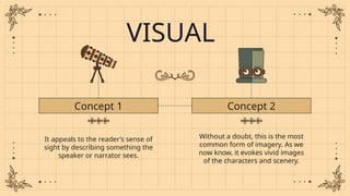 VISUAL
It appeals to the reader’s sense of
sight by describing something the
speaker or narrator sees.
Concept 1 Concept 2
Without a doubt, this is the most
common form of imagery. As we
now know, it evokes vivid images
of the characters and scenery.
 