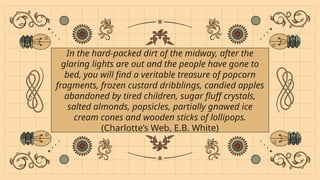 In the hard-packed dirt of the midway, after the
glaring lights are out and the people have gone to
bed, you will find a veritable treasure of popcorn
fragments, frozen custard dribblings, candied apples
abandoned by tired children, sugar fluff crystals,
salted almonds, popsicles, partially gnawed ice
cream cones and wooden sticks of lollipops.
(Charlotte’s Web, E.B. White)
 
