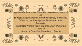 Against the bluest sky I have ever seen were clouds of
all
shapes: A clown, a child blowing bubbles, the rock of
Gibraltar, the Buckingham Palace and, most
bizarrely,
separated from the vast expanse, a cat chasing a
spool of
thread. ( Cumulus, Ryan Leyco Faura)
 