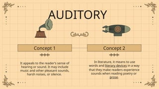 AUDITORY
It appeals to the reader’s sense of
hearing or sound. It may include
music and other pleasant sounds,
harsh noises, or silence.
Concept 1 Concept 2
In literature, it means to use
words and literary devices in a way
that they make readers experience
sounds when reading poetry or
prose.
 
