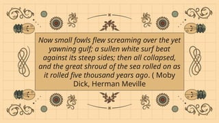 Now small fowls flew screaming over the yet
yawning gulf; a sullen white surf beat
against its steep sides; then all collapsed,
and the great shroud of the sea rolled on as
it rolled five thousand years ago. ( Moby
Dick, Herman Meville
 