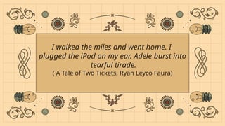I walked the miles and went home. I
plugged the iPod on my ear. Adele burst into
tearful tirade.
( A Tale of Two Tickets, Ryan Leyco Faura)
 