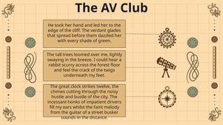 The AV Club
He took her hand and led her to the
edge of the cliff. The verdant glades
that spread before them dazzled her
with every shade of green.
The tall trees loomed over me, lightly
swaying in the breeze. I could hear a
rabbit scurry across the forest floor
and feel the crack of the twigs
underneath my feet.
The great clock strikes twelve, the
chimes cutting through the noisy
hustle and bustle of the city. The
incessant honks of impatient drivers
fill my ears whilst the faint melody
from the guitar of a street busker
sounds in the distance.
 