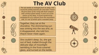 The AV Club
The sea awoke at midnight from its sleep, And
round the pebbly beaches far and wide I heard
the first wave of the rising tide Rush onward
with uninterrupted sweep; A voice out of the
silence of the deep, A sound mysteriously
multiplied As of a cataract from the mountain’s
side, Or roar of winds upon a wooded steep.
Together, they sat at the
shoreline. The shimmering sun
was sinking into the sea and, as
it disappeared, she told him
they’d never meet again.
She couldn’t sleep. So, she got
out of bed, trailed through the
delicate slips of moonlight
twinkling in the frost-covered
glass, and turned on the kettle.
 