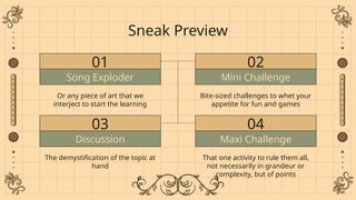 Song Exploder
01
Or any piece of art that we
interject to start the learning
Sneak Preview
02
Bite-sized challenges to whet your
appetite for fun and games
Mini Challenge
03
The demystification of the topic at
hand
Discussion
04
That one activity to rule them all,
not necessarily in grandeur or
complexity, but of points
Maxi Challenge
 