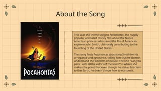 This was the theme song to Pocahontas, the hugely
popular animated Disney film about the Native
American princess who saved the life of American
explorer John Smith, ultimately contributing to the
founding of the United States.
The song finds Pocahontas chastising Smith for his
arrogance and ignorance, telling him that he doesn't
understand the wonders of nature. The line "Can you
paint with all the colors of the wind?" is where she
makes the point that even though he stakes his claim
to the Earth, he doesn't know how to nurture it.
About the Song
 