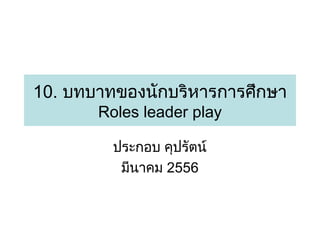 10. บทบาทของนักบริหารการศึกษา
Roles leader play
ประกอบ คุปรัตน์
มีนาคม 2556

 