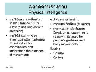 ฉลำดด้ำนร่ำงกำย

Physical Intelligence
• กำรใช้และกำรเคลื่อนไหว
ร่ำงกำยได้อย่ำงแม่นยำำ
(How to use bodies with
precision)
• กำรใช้ส่วนต่ำงๆ ของ
ร่ำงกำยอย่ำงมีควำมสัมพันธ์
กัน (Good motor
coordination and
understand the nuances
of movement)

30/11/13

คนมีควำมสำมำรถด้ำน
• กำรแสดงล้อเลียน (Mimicry)
• สำมำรถแสดงล้อเลียนคน
อืนๆด้วยท่ำทำงและร่ำงกำย
่
(Easily imitating other
people’s gestures and
body movements.)
ตัวอย่ำง
• นักแสดง
• นักกีฬำ

EQ ทำำงำนอย่ำงไร

9

 