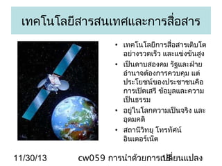 เทคโนโลยีสารสนเทศและการสือสาร
่
• เทคโนโลยีการสื่อสารเติบโต
อย่างรวดเร็ว และแข่งขันสูง
• เป็นดาบสองคม รัฐและฝ่าย
อำานาจต้องการควบคุม แต่
ประโยชน์ของประชาชนคือ
การเปิดเสรี ข้อมูลและความ
เป็นธรรม
• อยู่ในโลกความเป็นจริง และ
อุดมคติ
• สถานีวิทยุ โทรทัศน์
อินเตอร์เน็ต

11/30/13

cw059 การนำาด้วยการเปลี่ยนแปลง
18

 