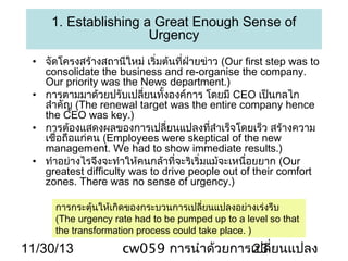 1. Establishing a Great Enough Sense of
Urgency
• จัดโครงสร้างสถานีใหม่ เริ่มต้นทีฝ่ายข่าว (Our first step was to
่
consolidate the business and re-organise the company.
Our priority was the News department.)
• การตามมาด้วยปรับเปลี่ยนทั้งองค์การ โดยมี CEO เป็นกลไก
สำาคัญ (The renewal target was the entire company hence
the CEO was key.)
• การต้องแสดงผลของการเปลียนแปลงทีสำาเร็จโดยเร็ว สร้างความ
่
่
เชื่อถือแก่คน (Employees were skeptical of the new
management. We had to show immediate results.)
• ทำาอย่างไรจึงจะทำาให้คนกล้าที่จะริเริ่มแม้จะเหนื่อยยาก (Our
greatest difficulty was to drive people out of their comfort
zones. There was no sense of urgency.)
การกระตุ้นให้เกิดของกระบวนการเปลี่ยนแปลงอย่างเร่งรีบ
(The urgency rate had to be pumped up to a level so that
the transformation process could take place. )

11/30/13

cw059 การนำาด้วยการเปลี่ยนแปลง
23

 