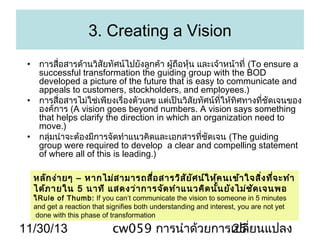 3. Creating a Vision
• การสื่อสารด้านวิสัยทัศน์ไปยังลูกค้า ผู้ถอหุ้น และเจ้าหน้าที่ (To ensure a
ื
successful transformation the guiding group with the BOD
developed a picture of the future that is easy to communicate and
appeals to customers, stockholders, and employees.)
• การสื่อสารไม่ใช่เพียงเรื่องตัวเลข แต่เป็นวิสัยทัศน์ที่ให้ทิศทางที่ชัดเจนของ
องค์การ (A vision goes beyond numbers. A vision says something
that helps clarify the direction in which an organization need to
move.)
• กลุ่มนำาจะต้องมีการจัดทำาแนวคิดและเอกสารที่ชัดเจน (The guiding
group were required to develop a clear and compelling statement
of where all of this is leading.)
หลัก ง่า ยๆ – หากไม่ส ามารถสื่อ สารวิส ัย ัศ น์ใ ห้ค นเข้า ใจสิ่ง ที่จ ะทำา
ได้ภ ายใน 5 นาที แสดงว่า การจัด ทำา แนวคิด นั้น ยัง ไม่ช ัด เจนพอ
ใRule of Thumb: If you can’t communicate the vision to someone in 5 minutes
and get a reaction that signifies both understanding and interest, you are not yet
done with this phase of transformation

11/30/13

cw059 การนำาด้วยการเปลี่ยนแปลง
25

 