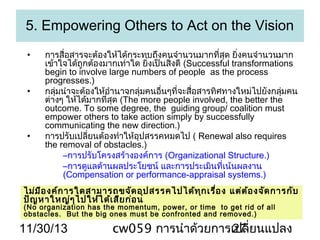 5. Empowering Others to Act on the Vision
•

•

•

การสื่อสารจะต้องให้ได้กระทบถึงคนจำานวนมากที่สุด ยิงคนจำานวนมาก
่
เข้าใจได้ถูกต้องมากเท่าใด ยิ่งเป็นสิ่งดี (Successful transformations
begin to involve large numbers of people as the process
progresses.)
กลุ่มนำาจะต้องให้อำานาจกลุ่มคนอื่นๆที่จะสื่อสารทิศทางใหม่ไปยังกลุ่มคน
ต่างๆ ให้ได้มากที่สุด (The more people involved, the better the
outcome. To some degree, the guiding group/ coalition must
empower others to take action simply by successfully
communicating the new direction.)
การปรับเปลี่ยนต้องทำาให้อุปสรรคหมดไป ( Renewal also requires
the removal of obstacles.)
–การปรับโครงสร้างองค์การ (Organizational Structure.)
–การดูแลด้านผลประโยชน์ และการประเมินที่เน้นผลงาน
(Compensation or performance-appraisal systems.)

ไม่ม ีอ งค์ก ารใดสามารถขจัด อุป สรรคไปได้ท ุก เรื่อ ง แต่ต ้อ งจัด การกับ
ปัญ หาใหญ่ๆ ไปให้ไ ด้เ สีย ก่อ น
(No organization has the momentum, power, or time to get rid of all
obstacles. But the big ones must be confronted and removed.)

11/30/13

cw059 การนำาด้วยการเปลี่ยนแปลง
27

 