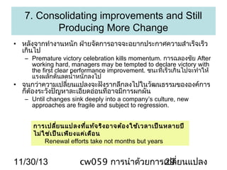7. Consolidating improvements and Still
Producing More Change
• หลังจากทำางานหนัก ฝ่ายจัดการอาจจะอยากประกาศความสำาเร็จเร็ว
เกินไป

– Premature victory celebration kills momentum. การฉลองชัย After
working hard, managers may be tempted to declare victory with
the first clear performance improvement. ชนะที่เร็วเกินไปจะทำาให้
แรงผลักดันลดนำ้าหนักลงไป

• จนกว่าความเปลียนแปลงจะฝังรากลึกลงไปในวัฒนธรรมขององค์การ
่
ก็ต้องระวังปัญหาละเอียดอ่อนที่อาจมีการผกผัน
– Until changes sink deeply into a company’s culture, new
approaches are fragile and subject to regression.
การเปลีย นแปลงที่แ ท้จ ริง อาจต้อ งใช้เ วลาเป็น หลายปี
่
ไม่ใ ช่เ ป็น เพีย งแค่เ ดือ น
Renewal efforts take not months but years

11/30/13

cw059 การนำาด้วยการเปลี่ยนแปลง
29

 