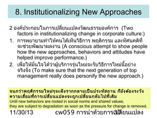 8. Institutionalizing New Approaches
2 องค์ประกอบในการเปลี่ยนแปลงวัฒนธรรมองค์การ (Two
factors in institutionalizing change in corporate culture:)
1. การพยายามทำาให้คนได้เห็นวิธการ พฤติกรรม และทัศนคติที่
ี
จะช่วยพัฒนาผลงาน (A conscious attempt to show people
how the new approaches, behaviors and attitudes have
helped improve performance.)
2. เพื่อให้มั่นใจได้วาผู้บริการรุ่นใหม่จะรับวิธการใหม่นี้อย่าง
่
ี
จริงจัง (To make sure that the next generation of top
management really does personify the new approach.)
จนกว่า พฤติก รรมใหม่ๆ จะฝัง รากกลายเป็น ประทัส ถาน ก็ย ง ต้อ งระวัง
ั
ความเสื่อ มที่ก ารเปลีย นแปลงจะถูก เปลี่ย นกลับ ไปที่เ ดิม
่

Until new behaviors are rooted in social norms and shared values,
they are subject to degradation as soon as the pressure for change is removed.

11/30/13

cw059 การนำาด้วยการเปลี่ยนแปลง
30

 