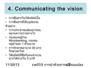 4. Communicating the vision
• การสื่อสารในวิสัยทัศน์นั้น
• การสื่อสารที่เป็นรูปธรรม
ตัวอย่าง
• วาระประชาชนต้องมาก่อน
หมายความว่าอย่างไร
• กองทุนหมู่บ้าน
Microbanking, กองทุน
หมู่บ้านละ 1 ล้านบาท
• การรักษาพยาบาล 30 บาท
รักษาทุกโรค
• วิสัยทัศน์ที่สื่อกับคนจำานวน
มากได้ภายใน 5 นาที

11/30/13

cw059 การนำาด้วยการเปลี่ยนแปลง
43

 