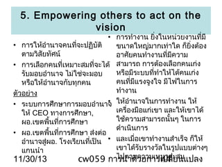 5. Empowering others to act on the
vision

• การทำางาน ยิ่งในหน่วยงานที่มี
• การให้อำานาจคนที่จะปฏิบัติ
ขนาดใหญ่มากเท่าใด ก็ยิ่งต้อง
ตามวิสัยทัศน์
อาศัยคนทำางานที่มีความ
• การเลือกคนที่เหมาะสมที่จะได้ สามารถ การต้องเลือกคนเก่ง
หรือมีระบบทีทำาให้ได้คนเก่ง
่
รับมอบอำานาจ ไม่ใช่จะมอบ
คนที่มีแรงจูงใจ มีไฟในการ
หรือให้อำานาจกับทุกคน
ทำางาน
ตัวอย่าง
•
• ระบบการศึกษาการมอบอำานาจ ให้อำานาจในการทำางาน ให้
เครื่องมือแก่เขา และให้เขาได้
ให้ CEO ทางการศึกษา,
ใช้ความสามารถนั้นๆ ในการ
ผอ.เขตพืนที่การศึกษา
้
ดำาเนินการ
• ผอ.เขตพืนที่การศึกษา ส่งต่อ
้
อำานาจสู่ผอ. โรงเรียนทีเป็น • และเมื่อเขาทำางานสำาเร็จ ก็ให้
่
เขาได้รับรางวัลในรูปแบบต่างๆ
แกนนำา
ไปตามความเหมาสะสม
11/30/13
cw059 การนำาด้วยการเปลี่ยนแปลง
44

 