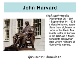 John Harvard
??????????????????????
(November 26, 1607
C September 14, 1638
), despite having spen
t less than eighteen m
onths of his life in Ma
ssachusetts, is known
in the USA as a Mass
achusetts clergyman
after whom Harvard U
niversity is named.

???????????????????????
11

 