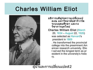 Charles William Eliot
???? ?????? ??? ? ?????????? ???
?
??? ?????? ????? ????? ????
??????? ???? ?? ?????
??? ??????? ????
Charles William Eliot (March
20, 1834 C August 22, 1926)
was selected as Harvard's
president in 1869
. He transformed the provincial
college into the preeminent Am
erican research university. Elio
t served the longest term as pr
esident in the university's histo
ry.

???????????????????????
12

 