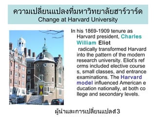 ??????????????????????????????????????
Change at Harvard University

In his 1869-1909 tenure as
Harvard president, Charles
William Eliot
radically transformed Harvard
into the pattern of the modern
research university. Eliot's ref
orms included elective course
s, small classes, and entrance
examinations. The Harvard
model influenced American e
ducation nationally, at both co
llege and secondary levels.

???????????????????????
13

 
