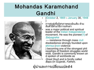 Mohandas Karamchand
Gandhi
?
?
?

?

(October 2, 1869 C January 30, 1948
)
??????????????????????????????? ????
??????????????????????????
was a major political and spiritual
leader of the Indian Independence
movement. He was the pioneer[1] of
Satyagraha
 resistance through mass civil
disobedience strongly founded upon
ahimsa (non-violence
) becoming one of the strongest phil
osophies of freedom struggles world
wide. Gandhi is commonly known an
d spoken of worldwide as
Great Soul) and is fondly called
Bapu (in Gujarati, Father).

???????????????????????
14

 