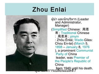 Zhou Enlai
?????? ???????????? (Leader
and Administrator,
Manager)
(Simplified Chinese: ܶ
 ; Traditional Chinese
: ܶ ; pinyin
: Zhu ?nli; Wade-Giles:
Chou En-lai) (March 5,
1898 C January 8, 1976
), a prominent Communist
Party of China
leader, was Premier of
the People's Republic of
China
from 1949 until his death.

???????????????????????
17

 