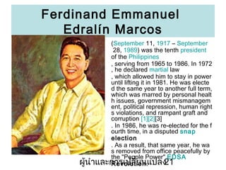 Ferdinand Emmanuel
Edraln Marcos
(September 11, 1917 C September
28, 1989) was the tenth president
of the Philippines
, serving from 1965 to 1986. In 1972
, he declared martial law
, which allowed him to stay in power
until lifting it in 1981. He was electe
d the same year to another full term,
which was marred by personal healt
h issues, government mismanagem
ent, political repression, human right
s violations, and rampant graft and
corruption [1][2][3]
. In 1986, he was re-elected for the f
ourth time, in a disputed snap
election
. As a result, that same year, he wa
s removed from office peacefully by
the "People Power" EDSA
???????????????????????
21
Revolution .
?

 