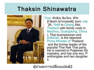 Thaksin Shinawatra
(Thai: ?????? ???????, IPA:
[t?ksn t??innawt]; born July
26, 1949 in Chiang Mai,
Thailand with family roots in
Meizhou, Guangdong, China
), Thai businessman and
politician, is the deposed
Prime Minister of Thailand
and the former leader of the
populist Thai Rak Thai party.
He is married to Potjaman Sh
inawatra, and has one son, P
anthongtae and two daughter
s.

???????????????????????
22

 