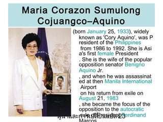 Maria Corazon Sumulong
CojuangcoCAquino
(born January 25, 1933), widely
known as 'Cory Aquino', was P
resident of the Philippines
from 1986 to 1992. She is Asi
a's first female President
. She is the wife of the popular
opposition senator Benigno
Aquino Jr.
, and when he was assassinat
ed at then Manila International
Airport
on his return from exile on
August 21, 1983
, she became the focus of the
opposition to the autocratic
rule of ???????
????????????????President Ferdinand
23

 