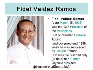 Fidel Valdez Ramos
? Fidel Valdez Ramos
(born March 18, 1928)
was the 12th President of
the Philippines
. He succeeded Corazon
Aquino
and governed until 1998,
when he was succeeded
by Joseph Estrada
. He was the first and only
(to date) non-Roman
Catholic president.

???????????????????????
24

 