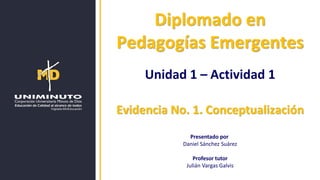 Diplomado en
Pedagogías Emergentes
Unidad 1 – Actividad 1
Evidencia No. 1. Conceptualización
Presentado por
Daniel Sánchez Suárez
Profesor tutor
Julián Vargas Galvis
 