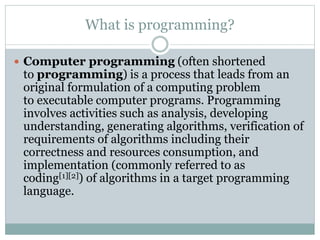 What is programming?
 Computer programming (often shortened
to programming) is a process that leads from an
original formulation of a computing problem
to executable computer programs. Programming
involves activities such as analysis, developing
understanding, generating algorithms, verification of
requirements of algorithms including their
correctness and resources consumption, and
implementation (commonly referred to as
coding[1][2]) of algorithms in a target programming
language.
 